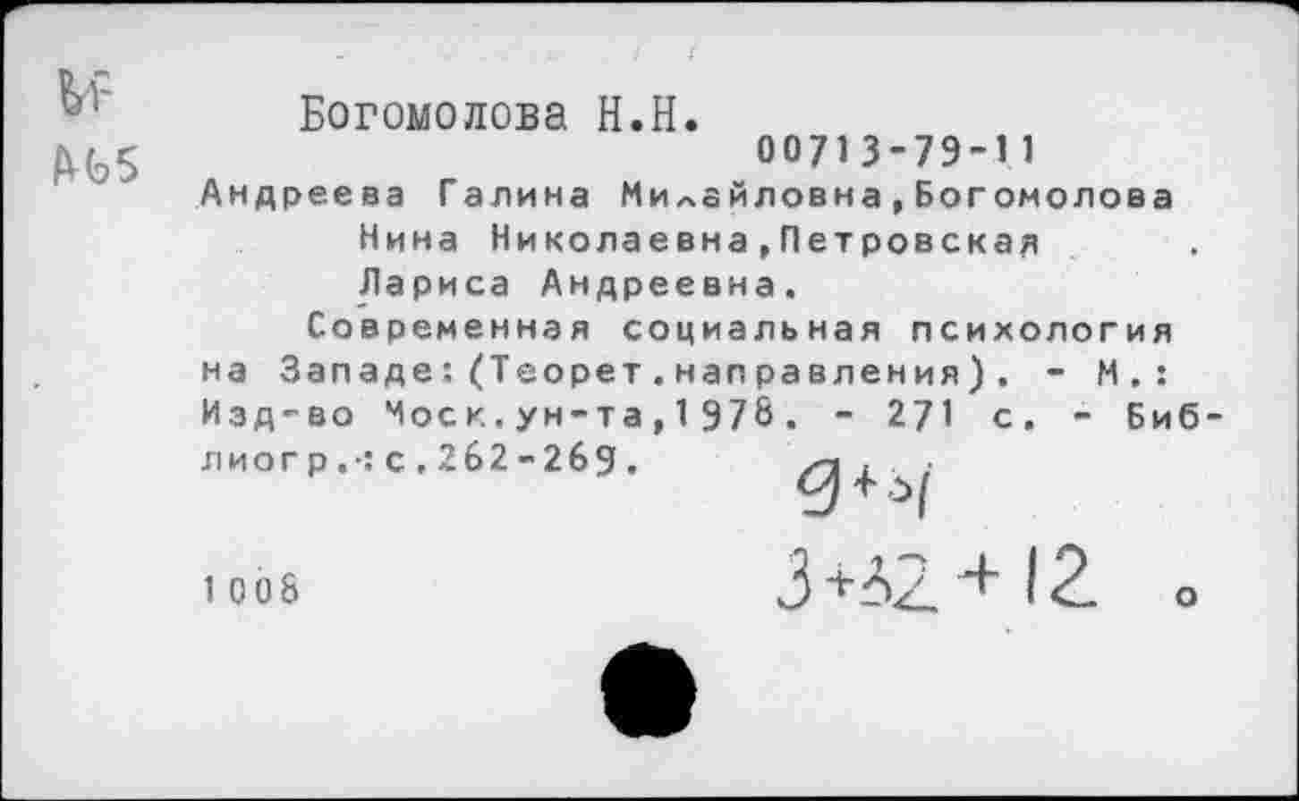 ﻿Богомолова Н.Н.
^5	00713-79-11
Андреева Галина МиЛайловна,Богомолова
Нина Николаевна,Петровская Лариса Андреевна.
Современная социальная психология на Западе:(Теорет.направления). - М.: Изд-во Моск.ун-та,1978. - 271 с. - Биб-лиогр.-:с.2б2-2бд. /"Л ± ;
1 008
3 +42 ■+12. о